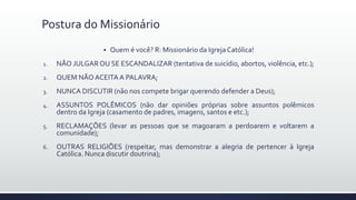 Quem é você? R: Missionário da Igreja Católica!
1. NÃO JULGAR OU SE ESCANDALIZAR (tentativa de suicídio, abortos, violência, etc.);
2. QUEM NÃO ACEITA A PALAVRA;
3. NUNCA DISCUTIR (não nos compete brigar querendo defender a Deus);
4. ASSUNTOS POLÊMICOS (não dar opiniões próprias sobre assuntos polêmicos
dentro da Igreja (casamento de padres, imagens, santos e etc.);
5. RECLAMAÇÕES (levar as pessoas que se magoaram a perdoarem e voltarem a
comunidade);
6. OUTRAS RELIGIÕES (respeitar, mas demonstrar a alegria de pertencer à Igreja
Católica. Nunca discutir doutrina);
Postura do Missionário
 