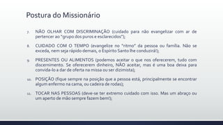 7. NÃO OLHAR COM DISCRIMINAÇÃO (cuidado para não evangelizar com ar de
pertencer ao “grupo dos puros e esclarecidos”);
8. CUIDADO COM O TEMPO (evangelize no “ritmo” da pessoa ou família. Não se
exceda, nem seja rápido demais, o Espírito Santo lhe conduzirá!);
9. PRESENTES OU ALIMENTOS (podemos aceitar o que nos oferecerem, tudo com
discernimento. Se oferecerem dinheiro, NÃO aceitar, mas é uma boa deixa para
convida-lo a dar de oferta na missa ou ser dizimista);
10. POSIÇÃO (fique sempre na posição que a pessoa está, principalmente se encontrar
algum enfermo na cama, ou cadeira de rodas);
11. TOCAR NAS PESSOAS (deve-se ter extremo cuidado com isso. Mas um abraço ou
um aperto de mão sempre fazem bem!);
Postura do Missionário
 