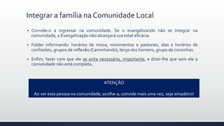 Integrar a família na Comunidade Local
 Convide-o a ingressar na comunidade. Se o evangelizando não se integrar na
comunidade, a Evangelização não alcançará sua total eficácia.
 Folder informando: horários de missa, movimentos e pastorais, dias e horários de
confissões, grupos de reflexão (Caminhando), terço dos homens, grupo de coroinhas.
 Enfim, fazer com que ele se sinta necessário, importante, e dizer-lhe que sem ele a
comunidade não está completa.
ATENÇÃO
Ao ver esta pessoa na comunidade, acolha-a, convide mais uma vez, seja simpático!
 