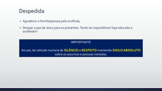  Agradecer a família/pessoa pela acolhida;
 Desejar a paz de Jesus para os presentes.Tente ser espontâneo! Seja educado e
acolhedor!
Despedida
IMPORTANTE
Ao sair, ter atitude mariana de SILÊNCIO e RESPEITO mantendo SIGILO ABSOLUTO
sobre os assuntos e pessoas visitadas.
 