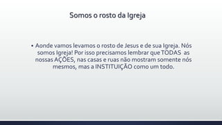  Aonde vamos levamos o rosto de Jesus e de sua Igreja. Nós
somos Igreja! Por isso precisamos lembrar queTODAS as
nossas AÇÕES, nas casas e ruas não mostram somente nós
mesmos, mas a INSTITUIÇÃO como um todo.
Somos o rosto da Igreja
 