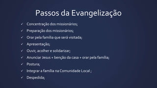 Passos da Evangelização
 Concentração dos missionários;
 Preparação dos missionários;
 Orar pela família que será visitada;
 Apresentação;
 Ouvir, acolher e solidarizar;
 Anunciar Jesus + benção da casa + orar pela família;
 Postura;
 Integrar a família na Comunidade Local ;
 Despedida;
 