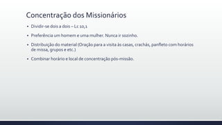 Concentração dos Missionários
 Dividir-se dois a dois – Lc 10,1
 Preferência um homem e uma mulher. Nunca ir sozinho.
 Distribuição do material (Oração para a visita às casas, crachás, panfleto com horários
de missa, grupos e etc.)
 Combinar horário e local de concentração pós-missão.
 