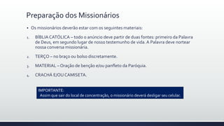  Os missionários deverão estar com os seguintes materiais:
1. BÍBLIA CATÓLICA – todo o anúncio deve partir de duas fontes: primeiro da Palavra
de Deus, em segundo lugar de nosso testemunho de vida.A Palavra deve nortear
nossa conversa missionária.
2. TERÇO – no braço ou bolso discretamente.
3. MATERIAL – Oração de benção e/ou panfleto da Paróquia.
4. CRACHÁ E/OU CAMISETA.
Preparação dos Missionários
IMPORTANTE:
Assim que sair do local de concentração, o missionário deverá desligar seu celular.
 