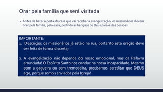  Antes de bater à porta da casa que vai receber a evangelização, os missionários devem
orar pela família, pela casa, pedindo as bênçãos de Deus para estas pessoas.
Orar pela família que será visitada
IMPORTANTE:
1. Descrição: os missionários já estão na rua, portanto esta oração deve
ser feita de forma discreta;
2. A evangelização não depende do nosso emocional, mas da Palavra
anunciada! O Espírito Santo nos conduz na nossa incapacidade. Mesmo
com a gagueira ou com tremedeira, precisamos acreditar que DEUS
age, porque somos enviados pela Igreja!
 
