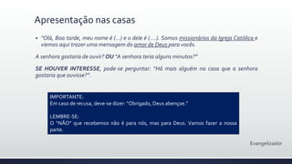  “Olá, Boa tarde, meu nome é (...) e o dele é (....). Somos missionários da Igreja Católica e
viemos aqui trazer uma mensagem do amor de Deus para vocês.
A senhora gostaria de ouvir? OU “A senhora teria alguns minutos?”
SE HOUVER INTERESSE, pode-se perguntar: “Há mais alguém na casa que a senhora
gostaria que ouvisse?”.
Apresentação nas casas
Evangelizador
IMPORTANTE:
Em caso de recusa, deve-se dizer: “Obrigado, Deus abençoe.”
LEMBRE-SE:
O “NÃO” que recebemos não é para nós, mas para Deus. Vamos fazer a nossa
parte.
 
