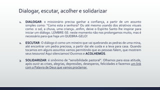 1. DIALOGAR: o missionário precisa ganhar a confiança, a partir de um assunto
simples como: “Como esta a senhora? Ou até mesmo usando dos atrativos visuais
como: o sol, a chuva, uma criança...enfim, deixe o Espírito Santo lhe inspirar para
iniciar um diálogo. LEMBRE-SE: neste momento não nos prolongamos muito, mas é
necessário para que haja um QUEBRA-GELO!
2. ESCUTAR: O diálogo é como um mineiro que vai quebrando as pedras de uma mina,
até encontrar um pedra preciosa, a partir dai ele cuida e a leva para casa. Quando
tocamos em alguns assuntos vamos permitindo que as pessoas falem, que mostrem
seus tesouros! Aqui silenciamos!Ouvimos e ACOLHEMOS.
3. SOLIDARIZAR: é sinônimo de “sensibilidade pastoral”. Olhamos para essa atitude,
após ouvir as crises, alegrias, depressões, desesperos, felicidades e fazemos um link
com a Palavra de Deus que vamos proclamar.
Dialogar, escutar, acolher e solidarizar
 