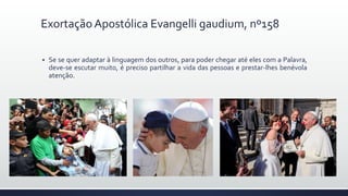  Se se quer adaptar à linguagem dos outros, para poder chegar até eles com a Palavra,
deve-se escutar muito, é preciso partilhar a vida das pessoas e prestar-lhes benévola
atenção.
Exortação Apostólica Evangelli gaudium, nº158
 