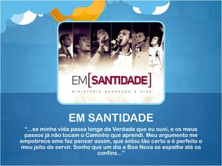 EM SANTIDADE
 “...se minha vida passa longe da Verdade que eu ouvi, e os meus
 passos já não tocam o Caminho que aprendi. Meu argumento me
empobrece eme faz pensar assim, que estou tão certo e é perfeito o
meu jeito de servir. Sonho que um dia a Boa Nova se espalhe até os
                             confins...”
 