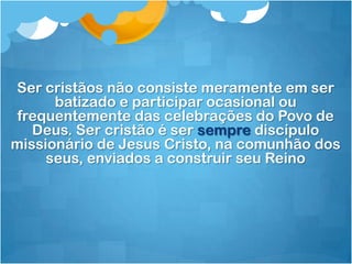 Ser cristãos não consiste meramente em ser
      batizado e participar ocasional ou
 frequentemente das celebrações do Povo de
   Deus. Ser cristão é ser sempre discípulo
missionário de Jesus Cristo, na comunhão dos
     seus, enviados a construir seu Reino
 