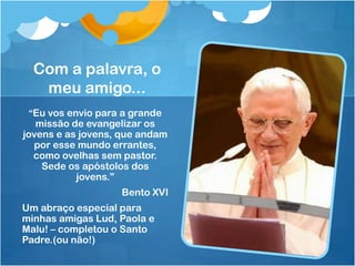 Com a palavra, o
   meu amigo...
 “Eu vos envio para a grande
   missão de evangelizar os
jovens e as jovens, que andam
  por esse mundo errantes,
  como ovelhas sem pastor.
    Sede os apóstolos dos
           jovens.”
                   Bento XVI
Um abraço especial para
minhas amigas Lud, Paola e
Malu! – completou o Santo
Padre.(ou não!)
 