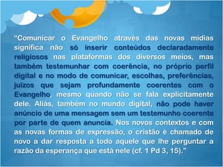 “Comunicar o Evangelho através das novas mídias
significa não só inserir conteúdos declaradamente
religiosos nas plataformas dos diversos meios, mas
também testemunhar com coerência, no próprio perfil
digital e no modo de comunicar, escolhas, preferências,
juízos que sejam profundamente coerentes com o
Evangelho, mesmo quando não se fala explicitamente
dele. Aliás, também no mundo digital, não pode haver
anúncio de uma mensagem sem um testemunho coerente
por parte de quem anuncia. Nos novos contextos e com
as novas formas de expressão, o cristão é chamado de
novo a dar resposta a todo aquele que lhe perguntar a
razão da esperança que está nele (cf. 1 Pd 3, 15).”
 