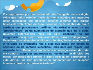 O compromisso por um testemunho do Evangelho na era digital
exige que todos estejam particularmente atentos aos aspectos
desta mensagem que possam desafiar algumas das lógicas
típicas da web. Antes de tudo, devemos estar cientes de que a
verdade que procuramos partilhar não extrai o valor da sua
“popularidade” ou da quantidade de atenção que lhe é dada.
Devemos esforçar-nos mais em dá-la conhecer na sua
integridade do que em torná-la aceitável, talvez “mitigando-a”.
Deve tornar-se alimento cotidiano e não atração de um momento.
A verdade do Evangelho não é algo que possa ser objeto de
consumo ou da vontade superficial, mas dom que requer uma
resposta livre. Mesmo se proclamada no espaço virtual da rede,
ela sempre exige ser encarnada no mundo real e dirigida aos
rostos concretos dos irmãos e irmãs com quem partilhamos a
vida diária. Por isso permanecem fundamentais as relações
humanas diretas na transmissão da fé!”
 