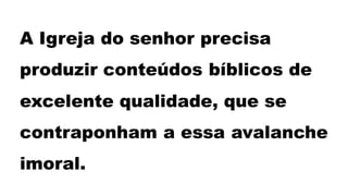 A Igreja do senhor precisa
produzir conteúdos bíblicos de
excelente qualidade, que se
contraponham a essa avalanche
imoral.
 