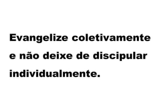 Evangelize coletivamente
e não deixe de discipular
individualmente.
 