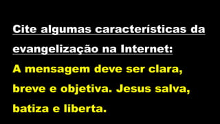 Cite algumas características da
evangelização na Internet:
A mensagem deve ser clara,
breve e objetiva. Jesus salva,
batiza e liberta.
 