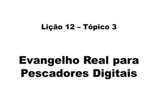 Lição 12 – Tópico 3
Evangelho Real para
Pescadores Digitais
 