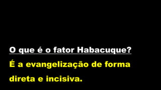 O que é o fator Habacuque?
É a evangelização de forma
direta e incisiva.
 