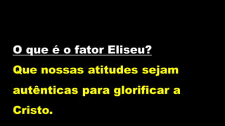 O que é o fator Eliseu?
Que nossas atitudes sejam
autênticas para glorificar a
Cristo.
 