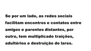 Se por um lado, as redes sociais
facilitam encontros e contatos entre
amigos e parentes distantes, por
outro, tem multiplicado traições,
adultérios e destruição de lares.
 