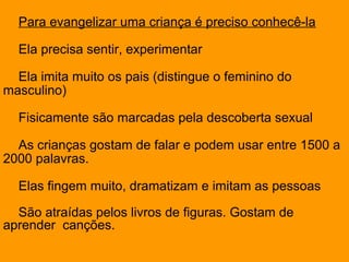 Para evangelizar uma criança é preciso conhecê-la
Ela precisa sentir, experimentar
Ela imita muito os pais (distingue o feminino do
masculino)
Fisicamente são marcadas pela descoberta sexual
As crianças gostam de falar e podem usar entre 1500 a
2000 palavras.
Elas fingem muito, dramatizam e imitam as pessoas
São atraídas pelos livros de figuras. Gostam de
aprender canções.
 