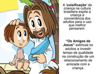 “Os Amigos de
Jesus” estimula os
adultos a investir
tempo de qualidade
na construção de um
relacionamento de
amizade com a
criança.
A 'coisificação' da
criança na cultura
brasileira expõe a
criança a
conveniência dos
adultos para o uso
que melhor
pensarem.
 