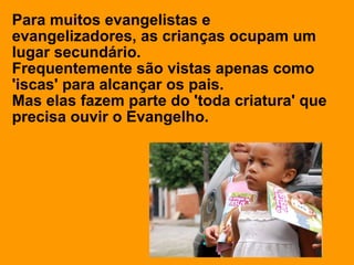 Para muitos evangelistas e
evangelizadores, as crianças ocupam um
lugar secundário.
Frequentemente são vistas apenas como
'iscas' para alcançar os pais.
Mas elas fazem parte do 'toda criatura' que
precisa ouvir o Evangelho.
 
