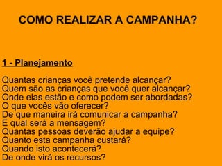 1 - Planejamento
Quantas crianças você pretende alcançar?
Quem são as crianças que você quer alcançar?
Onde elas estão e como podem ser abordadas?
O que vocês vão oferecer?
De que maneira irá comunicar a campanha?
E qual será a mensagem?
Quantas pessoas deverão ajudar a equipe?
Quanto esta campanha custará?
Quando isto acontecerá?
De onde virá os recursos?
COMO REALIZAR A CAMPANHA?
 