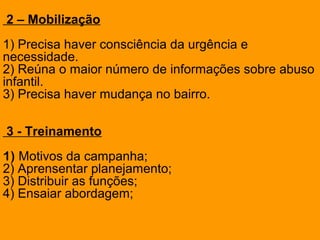 2 – Mobilização
1) Precisa haver consciência da urgência e
necessidade.
2) Reúna o maior número de informações sobre abuso
infantil.
3) Precisa haver mudança no bairro.
3 - Treinamento
1) Motivos da campanha;
2) Aprensentar planejamento;
3) Distribuir as funções;
4) Ensaiar abordagem;
 
