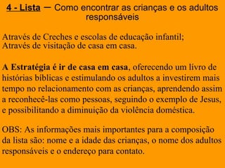 Através de Creches e escolas de educação infantil;
Através de visitação de casa em casa.
A Estratégia é ir de casa em casa, oferecendo um lívro de
histórias bíblicas e estimulando os adultos a investirem mais
tempo no relacionamento com as crianças, aprendendo assim
a reconhecê-las como pessoas, seguindo o exemplo de Jesus,
e possibilitando a diminuição da violência doméstica.
OBS: As informações mais importantes para a composição
da lista são: nome e a idade das crianças, o nome dos adultos
responsáveis e o endereço para contato.
4 - Lista – Como encontrar as crianças e os adultos
responsáveis
 