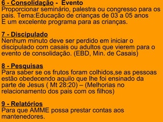 6 - Consolidação - Evento
Proporcionar seminário, palestra ou congresso para os
pais. Tema:Educação de crianças de 03 a 05 anos
E um excelente programa para as crianças.
7 - Discipulado
Nenhum minuto deve ser perdido em iniciar o
discipulado com casais ou adultos que vierem para o
evento de consolidação. (EBD, Min. de Casais)
8 - Pesquisas
Para saber se os frutos foram colhidos,se as pessoas
estão obedecendo aquilo que lhe foi ensinado da
parte de Jesus ( Mt 28:20) – (Melhorias no
relacionamento dos pais com os filhos)
9 - Relatórios
Para que AMME possa prestar contas aos
mantenedores.
 