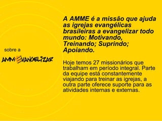 sobre a
A AMME é a missão que ajuda
as igrejas evangélicas
brasileiras a evangelizar todo
mundo: Motivando,
Treinando; Suprindo;
Apoiando.
Hoje temos 27 missionários que
trabalham em período integral. Parte
da equipe está constantemente
viajando para treinar as igrejas, a
outra parte oferece suporte para as
atividades internas e externas.
 
