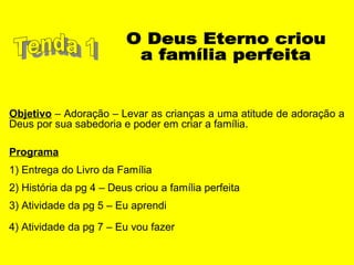 Objetivo – Adoração – Levar as crianças a uma atitude de adoração a
Deus por sua sabedoria e poder em criar a família.
Programa
1) Entrega do Livro da Família
2) História da pg 4 – Deus criou a família perfeita
3) Atividade da pg 5 – Eu aprendi
4) Atividade da pg 7 – Eu vou fazer
 