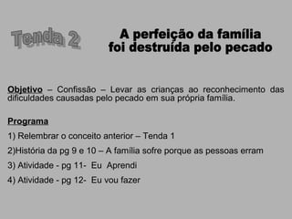 Objetivo – Confissão – Levar as crianças ao reconhecimento das
dificuldades causadas pelo pecado em sua própria família.
Programa
1) Relembrar o conceito anterior – Tenda 1
2)História da pg 9 e 10 – A família sofre porque as pessoas erram
3) Atividade - pg 11- Eu Aprendi
4) Atividade - pg 12- Eu vou fazer
 