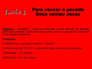 Objetivo – Gratidão – Levar as crianças a uma atitude de gratidão
pela oportunidade criada por Jesus para vencer o pecado e solucionar
as questões da família.
Programa
1) Relembrar o conceito anterior – Tenda 2
2) História da pg 15 e 17 – Jesus veio para concertar as pessoas
3)Atividade – Eu aprendi
4)Atividade – Eu vou Fazer
 