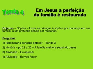Objetivo – Súplica – Levar as crianças ä súplica por mudança em sua
família, a um profundo desejo por mudança.
Programa
1) Relembrar o conceito anterior – Tenda 3
2) História – pg 22 a 25 – A família melhora seguindo Jesus
3) Atividade – Eu aprendi
4) Atividade – Eu vou Fazer
 