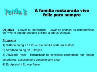 Objetivo – Louvor ou dedicação – Levar as criança ao compromisso
de viver o que aprendeu e ensinar a outras crianças.
Programa
1) História da pg 27 a 29 – Sua família pode ser melhor
2) Atividade da pg 32 - Oração
3) Atividade Final – Recapitular os conceitos aprendidos nas tendas
anteriorres, associando o conceito com a cor.
4) Eu Aprendi / Eu vou Fazer
 