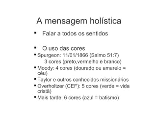  Falar a todos os sentidos
 O uso das cores
 Spurgeon: 11/01/1866 (Salmo 51:7)
3 cores (preto,vermelho e branco)
 Moody: 4 cores (dourado ou amarelo =
céu)
 Taylor e outros conhecidos missionários
 Overholtzer (CEF): 5 cores (verde = vida
cristã)
 Mais tarde: 6 cores (azul = batismo)
A mensagem holística
 