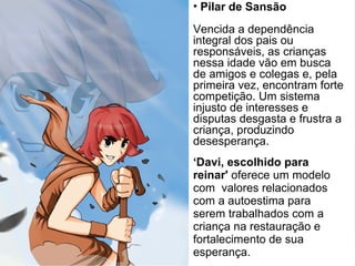 ‘Davi, escolhido para
reinar' oferece um modelo
com valores relacionados
com a autoestima para
serem trabalhados com a
criança na restauração e
fortalecimento de sua
esperança.
• Pilar de Sansão
Vencida a dependência
integral dos pais ou
responsáveis, as crianças
nessa idade vão em busca
de amigos e colegas e, pela
primeira vez, encontram forte
competição. Um sistema
injusto de interesses e
disputas desgasta e frustra a
criança, produzindo
desesperança.
 
