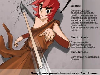 Mangá para pré-adolescentes de 9 a 11 anos
Valores:
Coragem, justiça,
obediência, gratidão,
perdão, contentamento,
altruismo, auto controle,
sinceridade, dedicação,
valoriza relacionamento,
generosidade,
submissão a vontade de
Deus...
Circuito Áquila
5 apresentações
acompanhadas de
exercírcios de fixação
Clube bíblicos
Com ênfase na aplicação
pessoal
 