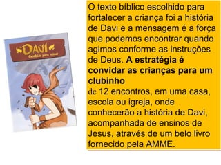 O texto bíblico escolhido para
fortalecer a criança foi a história
de Davi e a mensagem é a força
que podemos encontrar quando
agimos conforme as instruções
de Deus. A estratégia é
convidar as crianças para um
clubinho
de 12 encontros, em uma casa,
escola ou igreja, onde
conhecerão a história de Davi,
acompanhada de ensinos de
Jesus, através de um belo livro
fornecido pela AMME.
O texto bíblico escolhido para
fortalecer a criança foi a história
de Davi e a mensagem é a força
que podemos encontrar quando
agimos conforme as instruções
de Deus. A estratégia é
convidar as crianças para um
clubinho
de 12 encontros, em uma casa,
escola ou igreja, onde
conhecerão a história de Davi,
acompanhada de ensinos de
Jesus, através de um belo livro
fornecido pela AMME.
 