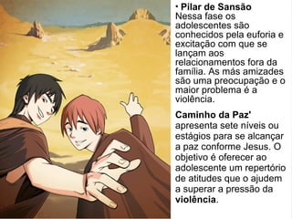 Caminho da Paz'
apresenta sete níveis ou
estágios para se alcançar
a paz conforme Jesus. O
objetivo é oferecer ao
adolescente um repertório
de atitudes que o ajudem
a superar a pressão da
violência.
• Pilar de Sansão
Nessa fase os
adolescentes são
conhecidos pela euforia e
excitação com que se
lançam aos
relacionamentos fora da
família. As más amizades
são uma preocupação e o
maior problema é a
violência.
 