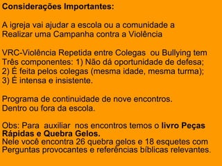 Considerações Importantes:
A igreja vai ajudar a escola ou a comunidade a
Realizar uma Campanha contra a Violência
VRC-Violência Repetida entre Colegas ou Bullying tem
Três componentes: 1) Não dá oportunidade de defesa;
2) É feita pelos colegas (mesma idade, mesma turma);
3) É intensa e insistente.
Programa de continuidade de nove encontros.
Dentro ou fora da escola.
Obs: Para auxiliar nos encontros temos o livro Peças
Rápidas e Quebra Gelos.
Nele você encontra 26 quebra gelos e 18 esquetes com
Perguntas provocantes e referências bíblicas relevantes.
 