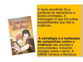 O texto escolhido foi a
parábola do samaritano e
textos correlatos. A
mensagem é que há outras
possibilidades que não a
violência.
A estratégia é a realização
de campanhas contra a
violência nas escolas e
comunidades, incluindo
debates sobre o tema. A
AMME fornece a literatura.
O texto escolhido foi a
parábola do samaritano e
textos correlatos. A
mensagem é que há outras
possibilidades que não a
violência.
A estratégia é a realização
de campanhas contra a
violência nas escolas e
comunidades, incluindo
debates sobre o tema. A
AMME fornece a literatura.
 