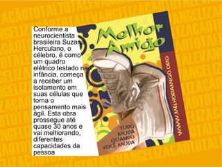 Conforme a
neurocientista
brasileira Suzana
Herculano, o
célebro, é como
um quadro
elétrico testado na
infância, começa
a receber um
isolamento em
suas células que
torna o
pensamento mais
ágil. Esta obra
prossegue até
quase 30 anos e
vai melhorando,
diferentes
capacidades da
pessoa
 