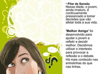 'Melhor Amigo' foi
desenvolvido para
ajudar o jovem a
refletir e decidir
melhor. Decidimos
utilizar o intertexto
para provocar a
reflexão e o debate.
Há mais conteúdo nas
entrelinhas do que
nas linhas.
• Pilar de Sansão
Nessa idade, o jovem,
ainda imaturo, é
continuamente
pressionado a tomar
decisões que vão
afetar toda a sua vida.
 