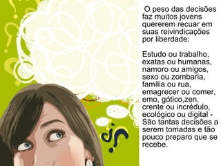 O peso das decisões
faz muitos jovens
quererem recuar em
suas reivindicações
por liberdade:
Estudo ou trabalho,
exatas ou humanas,
namoro ou amigos,
sexo ou zombaria,
família ou rua,
emagrecer ou comer,
emo, gótico,zen,
crente ou incrédulo,
ecológico ou digital -
São tantas decisões a
serem tomadas e tão
pouco preparo que se
recebe.
 