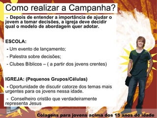 Colagens para jovens acima dos 15 anos de idade
- Depois de entender a importância de ajudar o
jovem a tomar decisões, a igreja deve decidir
qual o modelo de abordagem quer adotar.
ESCOLA:
- Um evento de lançamento;
- Palestra sobre decisões;
- Clubes Bíblicos – ( a partir dos jovens crentes)
IGREJA: (Pequenos Grupos/Células)
- Oportunidade de discutir catorze dos temas mais
urgentes para os jovens nessa idade.
- Conselheiro cristão que verdadeiramente
representa Jesus
Como realizar a Campanha?
 