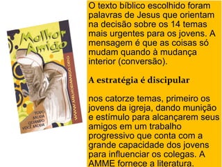 O texto bíblico escolhido foram
palavras de Jesus que orientam
na decisão sobre os 14 temas
mais urgentes para os jovens. A
mensagem é que as coisas só
mudam quando à mudança
interior (conversão).
A estratégia é discipular
nos catorze temas, primeiro os
jovens da igreja, dando munição
e estímulo para alcançarem seus
amigos em um trabalho
progressivo que conta com a
grande capacidade dos jovens
para influenciar os colegas. A
O texto bíblico escolhido foram
palavras de Jesus que orientam
na decisão sobre os 14 temas
mais urgentes para os jovens. A
mensagem é que as coisas só
mudam quando à mudança
interior (conversão).
A estratégia é discipular
nos catorze temas, primeiro os
jovens da igreja, dando munição
e estímulo para alcançarem seus
amigos em um trabalho
progressivo que conta com a
grande capacidade dos jovens
para influenciar os colegas. A
AMME fornece a literatura.
 