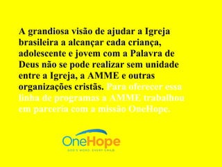 A grandiosa visão de ajudar a Igreja
brasileira a alcançar cada criança,
adolescente e jovem com a Palavra de
Deus não se pode realizar sem unidade
entre a Igreja, a AMME e outras
organizações cristãs. Para oferecer essa
linha de programas a AMME trabalhou
em parceria com a missão OneHope.
 